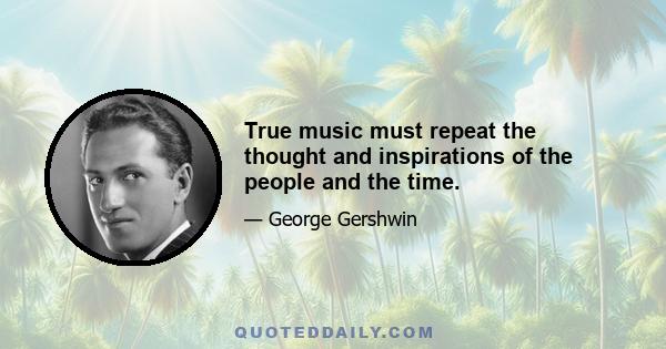 True music must repeat the thought and inspirations of the people and the time.