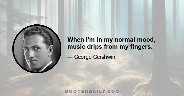 When I'm in my normal mood, music drips from my fingers.