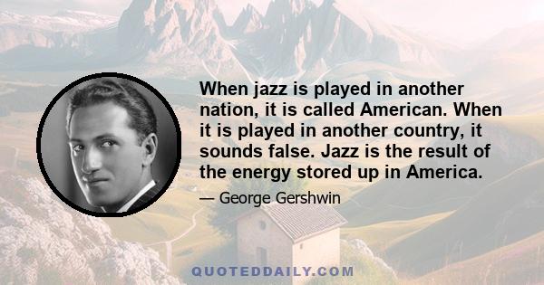 When jazz is played in another nation, it is called American. When it is played in another country, it sounds false. Jazz is the result of the energy stored up in America.