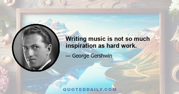 Writing music is not so much inspiration as hard work.