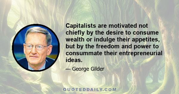 Capitalists are motivated not chiefly by the desire to consume wealth or indulge their appetites, but by the freedom and power to consummate their entrepreneurial ideas.