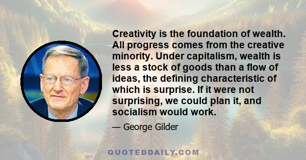 Creativity is the foundation of wealth. All progress comes from the creative minority. Under capitalism, wealth is less a stock of goods than a flow of ideas, the defining characteristic of which is surprise. If it were 