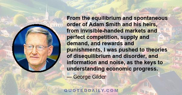 From the equilibrium and spontaneous order of Adam Smith and his heirs, from invisible-handed markets and perfect competition, supply and demand, and rewards and punishments, I was pushed to theories of disequilibrium