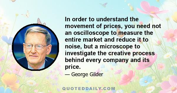 In order to understand the movement of prices, you need not an oscilloscope to measure the entire market and reduce it to noise, but a microscope to investigate the creative process behind every company and its price.