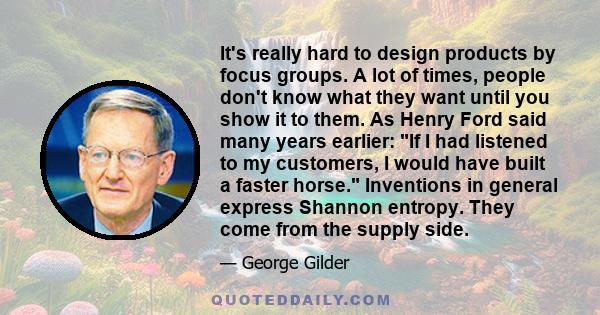 It's really hard to design products by focus groups. A lot of times, people don't know what they want until you show it to them. As Henry Ford said many years earlier: If I had listened to my customers, I would have