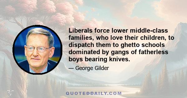 Liberals force lower middle-class families, who love their children, to dispatch them to ghetto schools dominated by gangs of fatherless boys bearing knives.