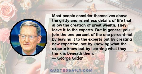 Most people consider themselves above the gritty and relentless details of life that allow the creation of great wealth. They leave it to the experts. But in general you join the one percent of the one percent not by