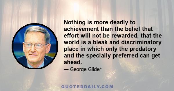 Nothing is more deadly to achievement than the belief that effort will not be rewarded, that the world is a bleak and discriminatory place in which only the predatory and the specially preferred can get ahead.