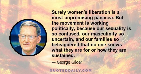 Surely women's liberation is a most unpromising panacea. But the movement is working politically, because our sexuality is so confused, our masculinity so uncertain, and our families so beleaguered that no one knows