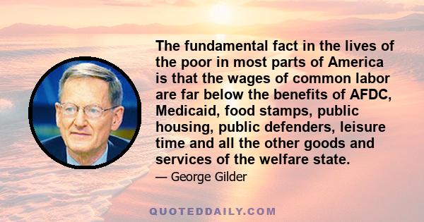 The fundamental fact in the lives of the poor in most parts of America is that the wages of common labor are far below the benefits of AFDC, Medicaid, food stamps, public housing, public defenders, leisure time and all