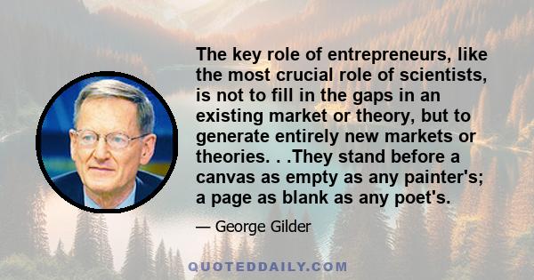 The key role of entrepreneurs, like the most crucial role of scientists, is not to fill in the gaps in an existing market or theory, but to generate entirely new markets or theories. . .They stand before a canvas as