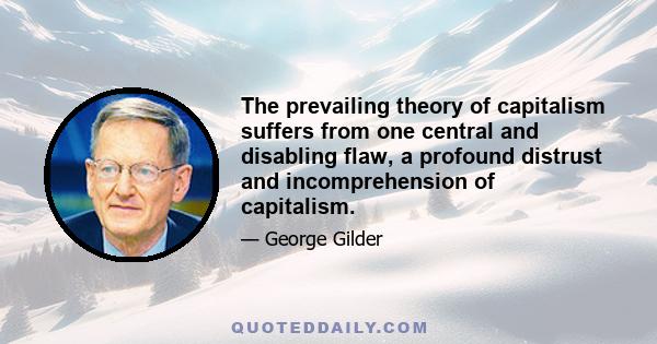 The prevailing theory of capitalism suffers from one central and disabling flaw, a profound distrust and incomprehension of capitalism.