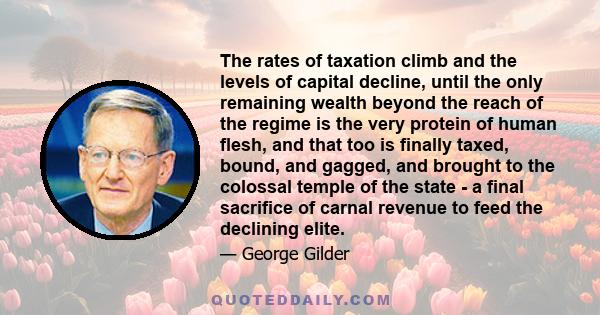 The rates of taxation climb and the levels of capital decline, until the only remaining wealth beyond the reach of the regime is the very protein of human flesh, and that too is finally taxed, bound, and gagged, and