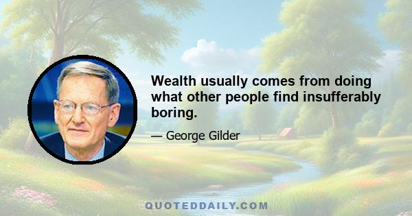 Wealth usually comes from doing what other people find insufferably boring.