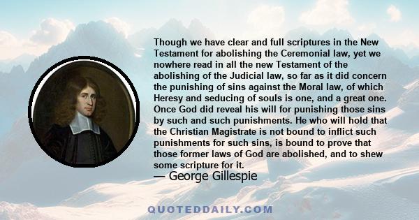 Though we have clear and full scriptures in the New Testament for abolishing the Ceremonial law, yet we nowhere read in all the new Testament of the abolishing of the Judicial law, so far as it did concern the punishing 