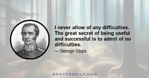 I never allow of any difficulties. The great secret of being useful and successful is to admit of no difficulties.