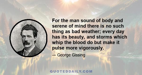 For the man sound of body and serene of mind there is no such thing as bad weather; every day has its beauty, and storms which whip the blood do but make it pulse more vigorously.