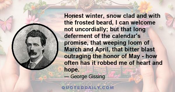 Honest winter, snow clad and with the frosted beard, I can welcome not uncordially; but that long deferment of the calendar's promise, that weeping loom of March and April, that bitter blast outraging the honor of May - 