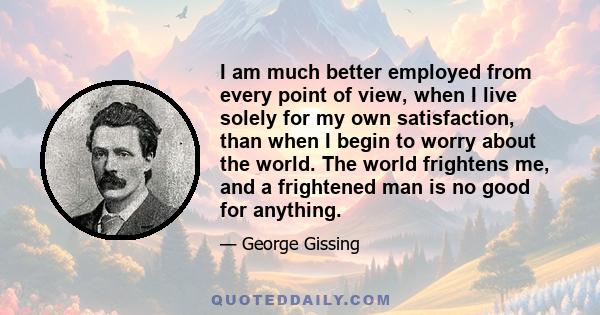 I am much better employed from every point of view, when I live solely for my own satisfaction, than when I begin to worry about the world. The world frightens me, and a frightened man is no good for anything.