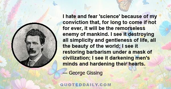 I hate and fear 'science' because of my conviction that, for long to come if not for ever, it will be the remorseless enemy of mankind. I see it destroying all simplicity and gentleness of life, all the beauty of the