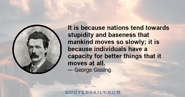 It is because nations tend towards stupidity and baseness that mankind moves so slowly; it is because individuals have a capacity for better things that it moves at all.