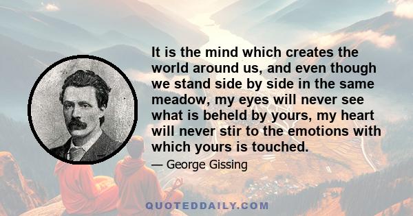 It is the mind which creates the world around us, and even though we stand side by side in the same meadow, my eyes will never see what is beheld by yours, my heart will never stir to the emotions with which yours is