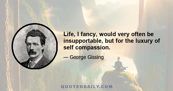 Life, I fancy, would very often be insupportable, but for the luxury of self compassion.