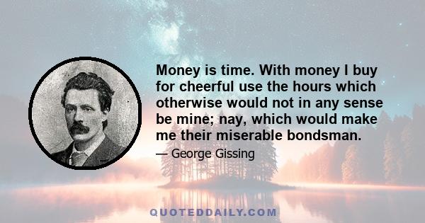 Money is time. With money I buy for cheerful use the hours which otherwise would not in any sense be mine; nay, which would make me their miserable bondsman.