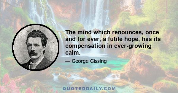 The mind which renounces, once and for ever, a futile hope, has its compensation in ever-growing calm.