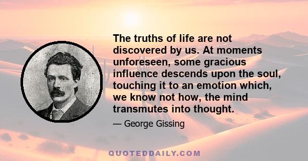 The truths of life are not discovered by us. At moments unforeseen, some gracious influence descends upon the soul, touching it to an emotion which, we know not how, the mind transmutes into thought.