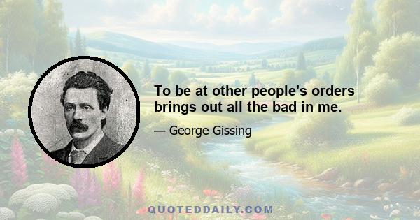 To be at other people's orders brings out all the bad in me.