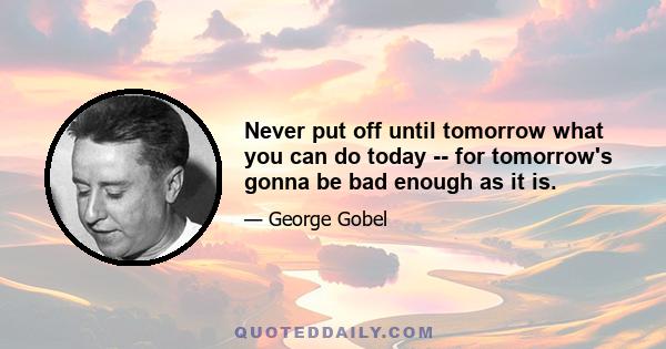 Never put off until tomorrow what you can do today -- for tomorrow's gonna be bad enough as it is.