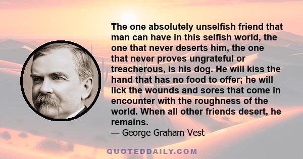 The one absolutely unselfish friend that man can have in this selfish world, the one that never deserts him, the one that never proves ungrateful or treacherous, is his dog. He will kiss the hand that has no food to