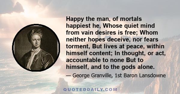 Happy the man, of mortals happiest he, Whose quiet mind from vain desires is free; Whom neither hopes deceive, nor fears torment, But lives at peace, within himself content; In thought, or act, accountable to none But