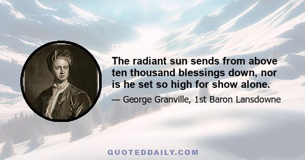 The radiant sun sends from above ten thousand blessings down, nor is he set so high for show alone.