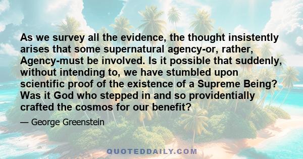 As we survey all the evidence, the thought insistently arises that some supernatural agency-or, rather, Agency-must be involved. Is it possible that suddenly, without intending to, we have stumbled upon scientific proof 