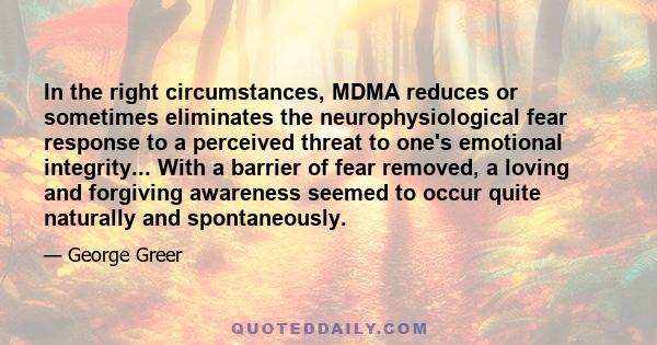 In the right circumstances, MDMA reduces or sometimes eliminates the neurophysiological fear response to a perceived threat to one's emotional integrity... With a barrier of fear removed, a loving and forgiving