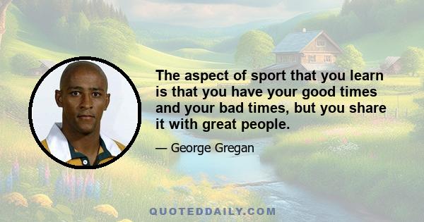 The aspect of sport that you learn is that you have your good times and your bad times, but you share it with great people.