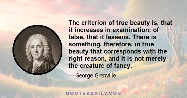 The criterion of true beauty is, that it increases in examination; of false, that it lessens. There is something, therefore, in true beauty that corresponds with the right reason, and it is not merely the creature of