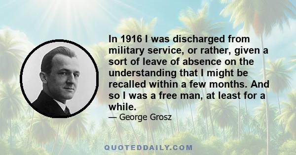 In 1916 I was discharged from military service, or rather, given a sort of leave of absence on the understanding that I might be recalled within a few months. And so I was a free man, at least for a while.