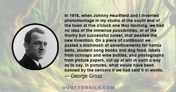 In 1916, when Johnny Heartfield and I invented photomontage in my studio at the south end of the town at five o'clock one May morning, we had no idea of the immense possibilities, or of the thorny but successful career, 