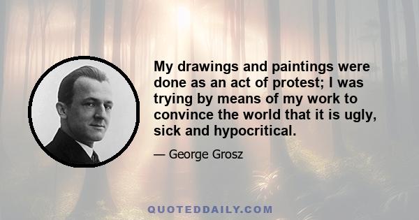 My drawings and paintings were done as an act of protest; I was trying by means of my work to convince the world that it is ugly, sick and hypocritical.