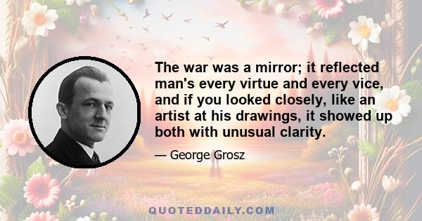 The war was a mirror; it reflected man's every virtue and every vice, and if you looked closely, like an artist at his drawings, it showed up both with unusual clarity.