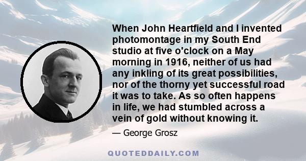 When John Heartfield and I invented photomontage in my South End studio at five o'clock on a May morning in 1916, neither of us had any inkling of its great possibilities, nor of the thorny yet successful road it was to 