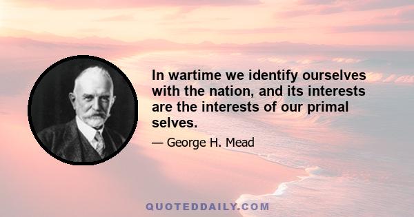 In wartime we identify ourselves with the nation, and its interests are the interests of our primal selves.