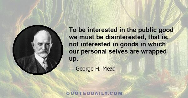 To be interested in the public good we must be disinterested, that is, not interested in goods in which our personal selves are wrapped up.