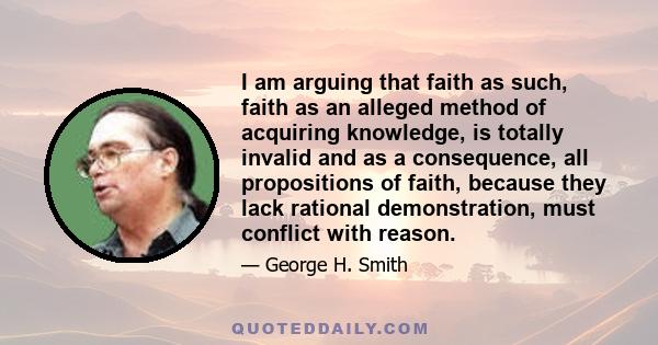 I am arguing that faith as such, faith as an alleged method of acquiring knowledge, is totally invalid and as a consequence, all propositions of faith, because they lack rational demonstration, must conflict with reason.