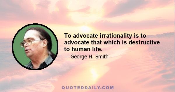 To advocate irrationality is to advocate that which is destructive to human life.