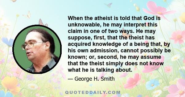 When the atheist is told that God is unknowable, he may interpret this claim in one of two ways. He may suppose, first, that the theist has acquired knowledge of a being that, by his own admission, cannot possibly be