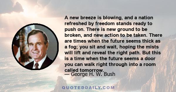 A new breeze is blowing, and a nation refreshed by freedom stands ready to push on. There is new ground to be broken, and new action to be taken. There are times when the future seems thick as a fog; you sit and wait,